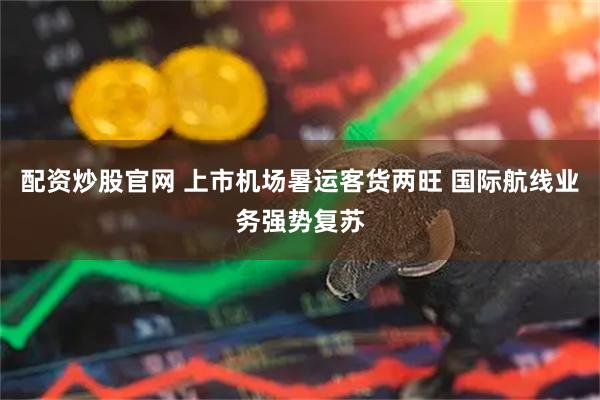 配资炒股官网 上市机场暑运客货两旺 国际航线业务强势复苏