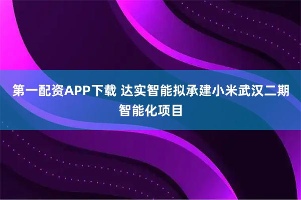 第一配资APP下载 达实智能拟承建小米武汉二期智能化项目