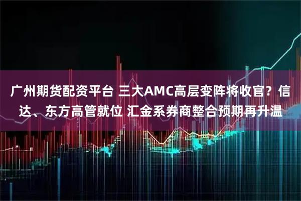 广州期货配资平台 三大AMC高层变阵将收官？信达、东方高管就位 汇金系券商整合预期再升温