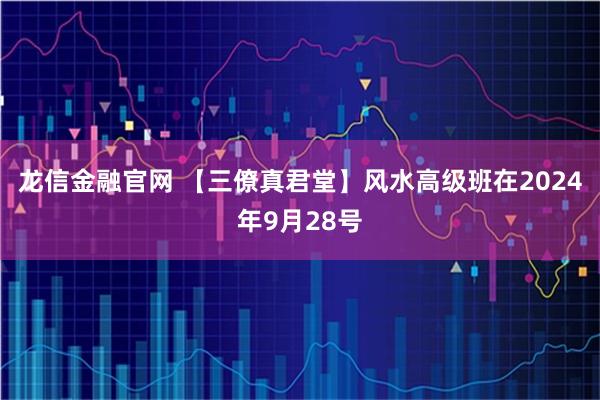 龙信金融官网 【三僚真君堂】风水高级班在2024年9月28号