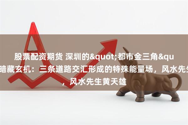 股票配资期货 深圳的"都市金三角"地形暗藏玄机：三条道路交汇形成的特殊能量场，风水先生黄天雄