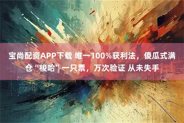 宝尚配资APP下载 唯一100%获利法，傻瓜式满仓“梭哈”一只票，万次验证 从未失手