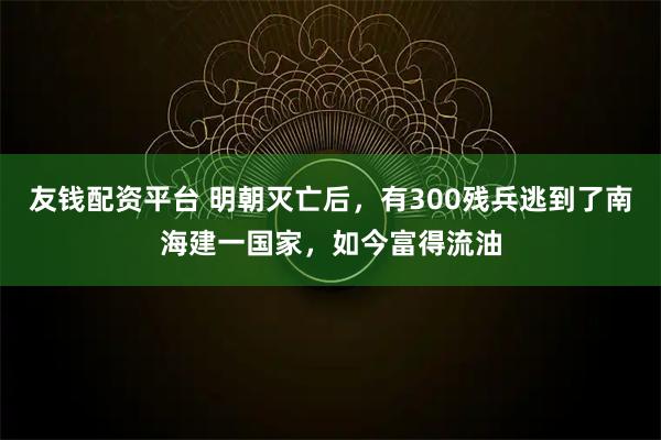 友钱配资平台 明朝灭亡后，有300残兵逃到了南海建一国家，如今富得流油