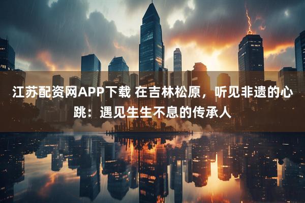 江苏配资网APP下载 在吉林松原，听见非遗的心跳：遇见生生不息的传承人