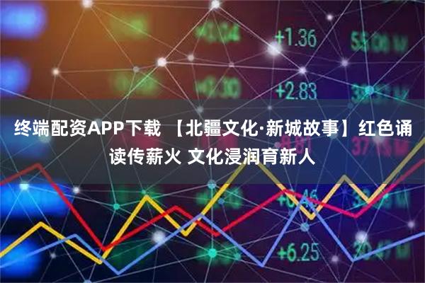 终端配资APP下载 【北疆文化·新城故事】红色诵读传薪火 文化浸润育新人