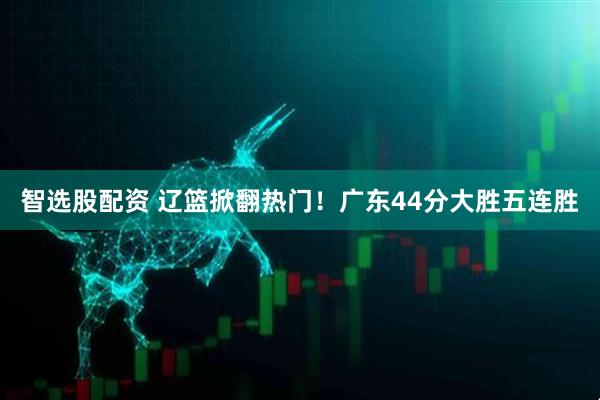 智选股配资 辽篮掀翻热门！广东44分大胜五连胜
