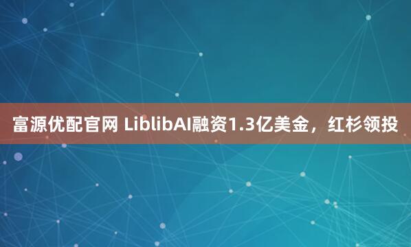 富源优配官网 LiblibAI融资1.3亿美金，红杉领投