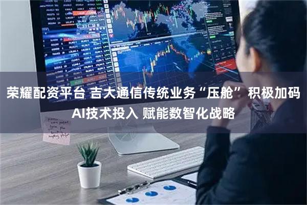 荣耀配资平台 吉大通信传统业务“压舱” 积极加码AI技术投入 赋能数智化战略