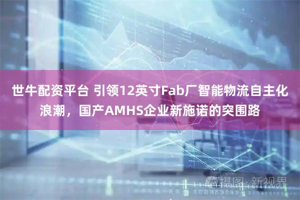 世牛配资平台 引领12英寸Fab厂智能物流自主化浪潮，国产AMHS企业新施诺的突围路