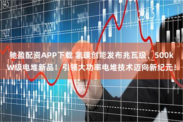 驰盈配资APP下载 氢璞创能发布兆瓦级、500kW级电堆新品！引领大功率电堆技术迈向新纪元！