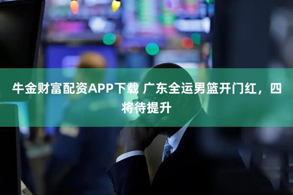 牛金财富配资APP下载 广东全运男篮开门红，四将待提升
