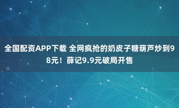 全国配资APP下载 全网疯抢的奶皮子糖葫芦炒到98元！薛记9.9元破局开售