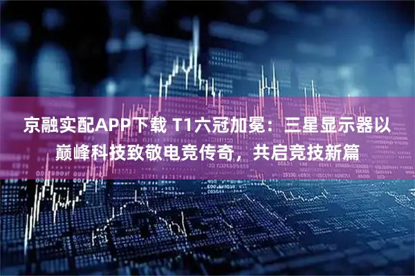 京融实配APP下载 T1六冠加冕：三星显示器以巅峰科技致敬电竞传奇，共启竞技新篇
