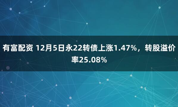 有富配资 12月5日永22转债上涨1.47%，转股溢价率25.08%