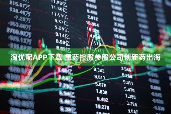 淘优配APP下载 重药控股参股公司创新药出海
