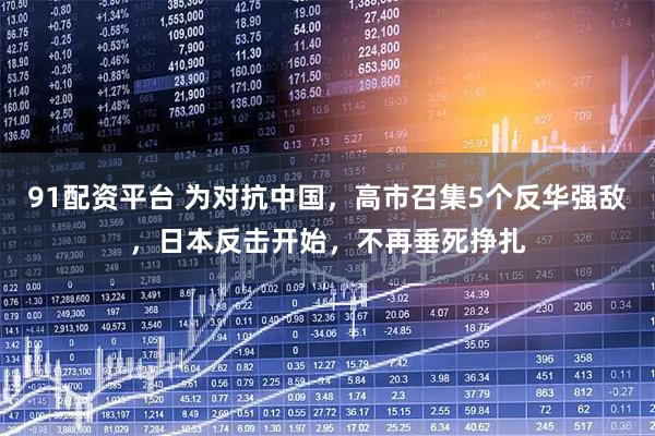91配资平台 为对抗中国，高市召集5个反华强敌，日本反击开始，不再垂死挣扎