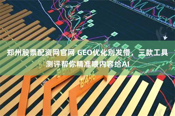 郑州股票配资网官网 GEO优化别发懵，三款工具测评帮你精准喂内容给AI