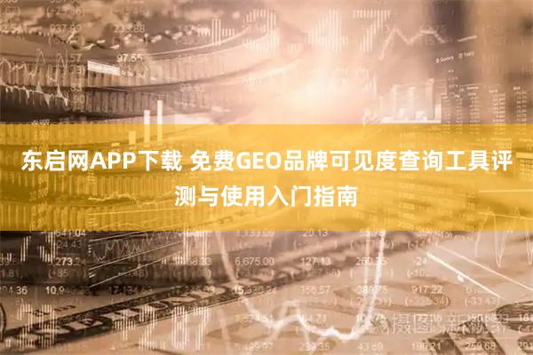 东启网APP下载 免费GEO品牌可见度查询工具评测与使用入门指南