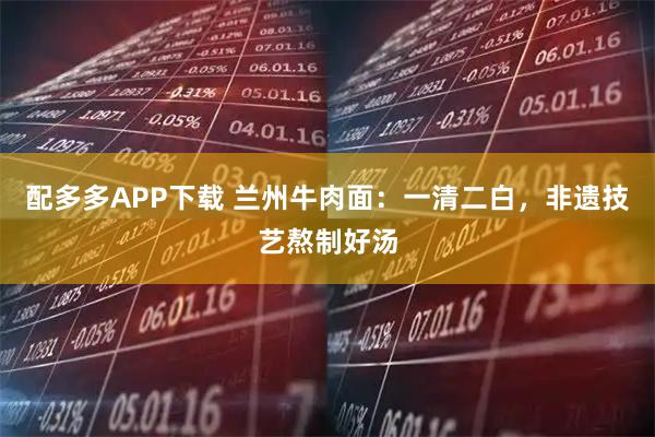 配多多APP下载 兰州牛肉面：一清二白，非遗技艺熬制好汤