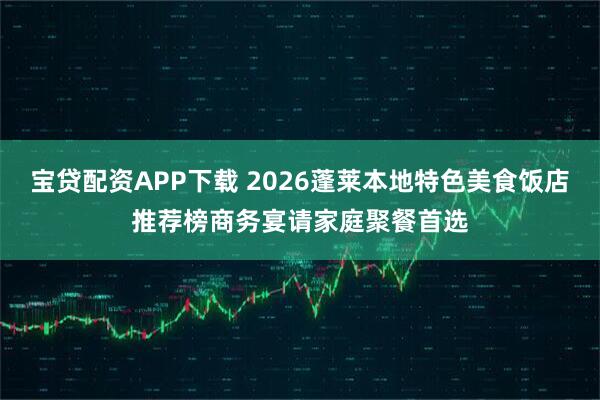 宝贷配资APP下载 2026蓬莱本地特色美食饭店推荐榜商务宴请家庭聚餐首选