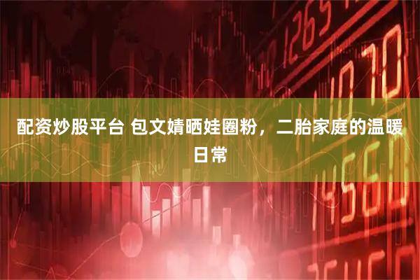 配资炒股平台 包文婧晒娃圈粉，二胎家庭的温暖日常