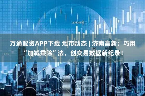 万通配资APP下载 地市动态 | 济南高新：巧用“加减乘除”法，创交易数据新纪录！