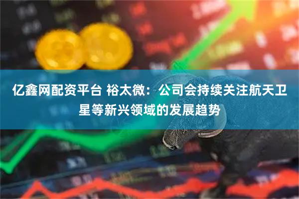 亿鑫网配资平台 裕太微：公司会持续关注航天卫星等新兴领域的发展趋势