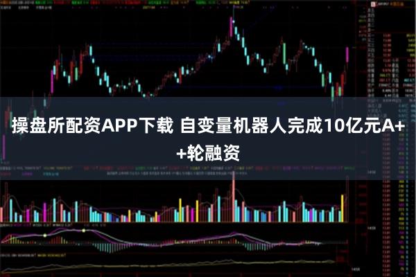 操盘所配资APP下载 自变量机器人完成10亿元A++轮融资