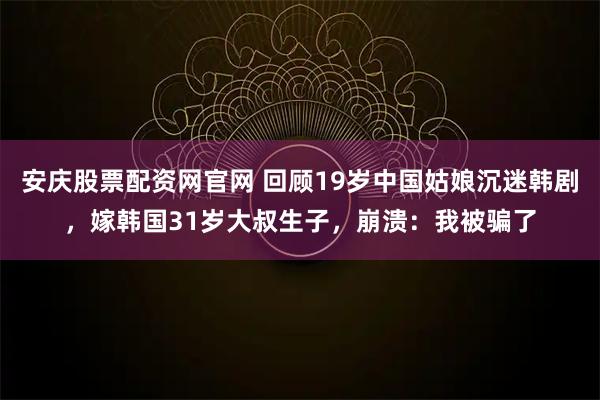安庆股票配资网官网 回顾19岁中国姑娘沉迷韩剧，嫁韩国31岁大叔生子，崩溃：我被骗了