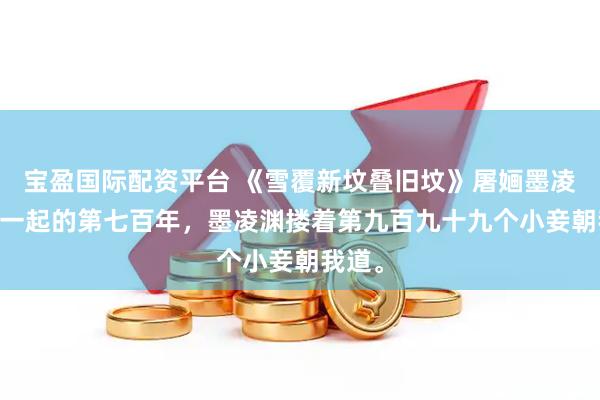 宝盈国际配资平台 《雪覆新坟叠旧坟》屠婳墨凌渊 在一起的第七百年，墨凌渊搂着第九百九十九个小妾朝我道。