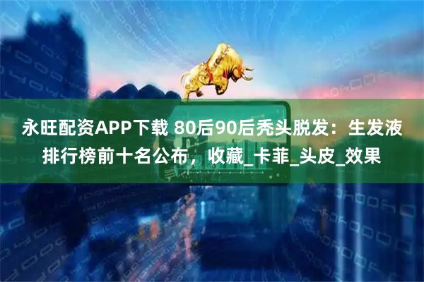 永旺配资APP下载 80后90后秃头脱发：生发液排行榜前十名公布，收藏_卡菲_头皮_效果