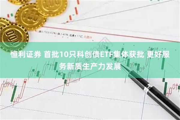 恒利证券 首批10只科创债ETF集体获批 更好服务新质生产力发展