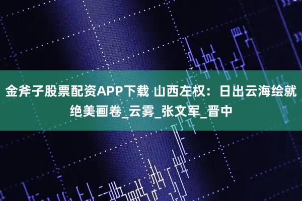 金斧子股票配资APP下载 山西左权：日出云海绘就绝美画卷_云雾_张文军_晋中