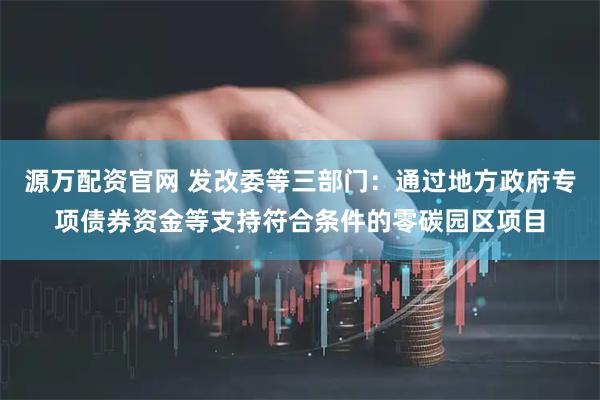 源万配资官网 发改委等三部门：通过地方政府专项债券资金等支持符合条件的零碳园区项目