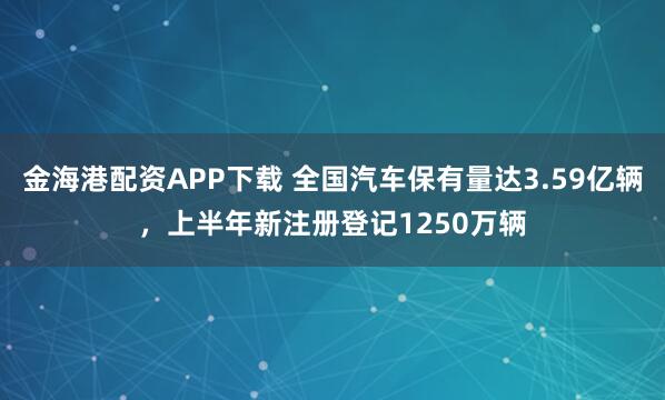 金海港配资APP下载 全国汽车保有量达3.59亿辆，上半年新注册登记1250万辆