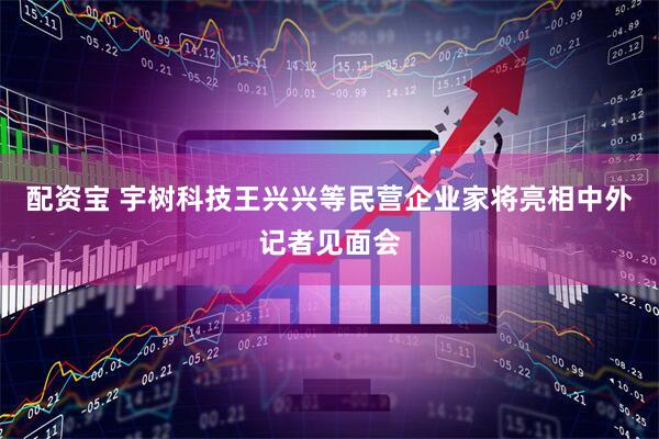 配资宝 宇树科技王兴兴等民营企业家将亮相中外记者见面会