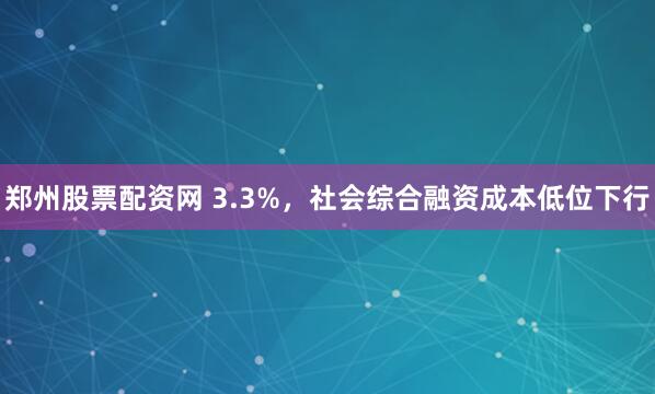 郑州股票配资网 3.3%，社会综合融资成本低位下行