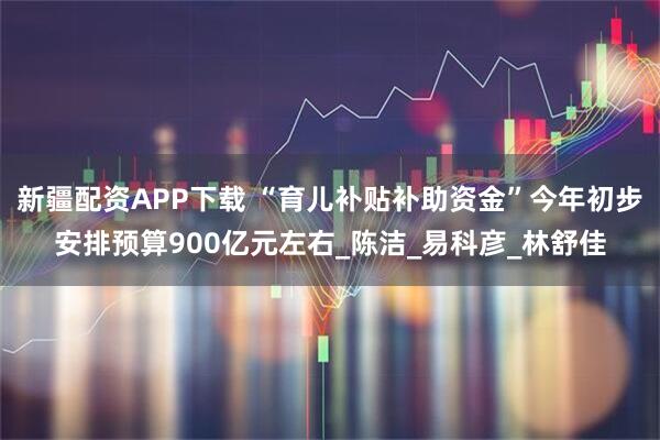 新疆配资APP下载 “育儿补贴补助资金”今年初步安排预算900亿元左右_陈洁_易科彦_林舒佳