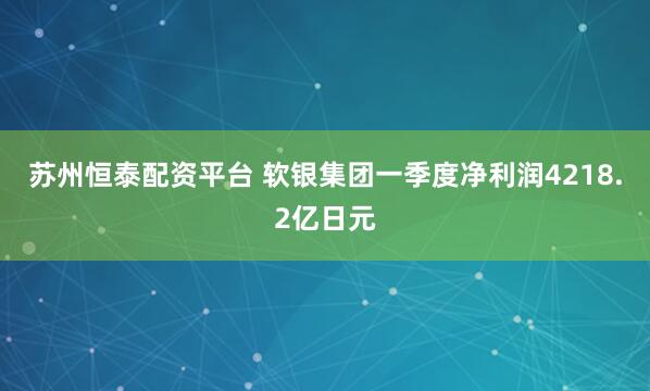 苏州恒泰配资平台 软银集团一季度净利润4218.2亿日元