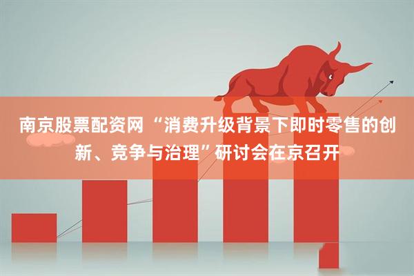 南京股票配资网 “消费升级背景下即时零售的创新、竞争与治理”研讨会在京召开