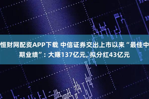 恒财网配资APP下载 中信证券交出上市以来“最佳中期业绩”: 大赚137亿元, 拟分红43亿元