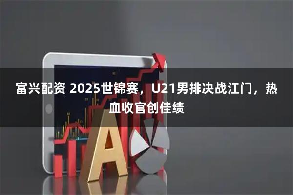 富兴配资 2025世锦赛，U21男排决战江门，热血收官创佳绩