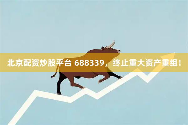 北京配资炒股平台 688339，终止重大资产重组！