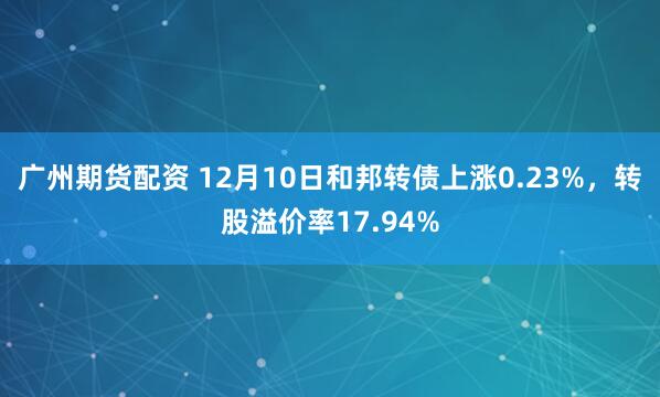 广州期货配资 12月10日和邦转债上涨0.23%，转股溢价率17.94%